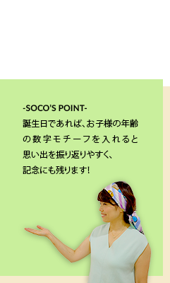 -SOCO’S POINT-誕生日であれば、お子様の年齢の数字モチーフを入れると思い出を振り返りやすく、記念にも残ります!