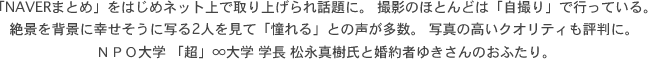 「NAVERまとめ」をはじめネット上で取り上げられ話題に。 撮影のほとんどは「自撮り」で行っている。絶景を背景に幸せそうに写る2人を見て「憧れる」との声が多数。 写真の高いクオリティも評判に。ＮＰＯ大学 「超」∞大学 学長 松永真樹氏と婚約者ゆきさんのおふたり。 