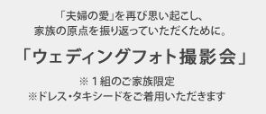 「夫婦の愛」を再び思い起こし、 家族の原点を振り返っていただくために。「ウェディングフォト撮影会」 ※1組のご家族限定 ※ドレス・タキシードをご着用いただきます