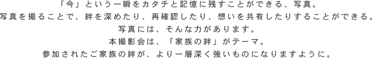 「今」という一瞬をカタチと記憶に残すことができる、写真。 写真を撮ることで、絆を深めたり、再確認したり、想いを共有したりすることができる。 写真には、そんな力があります。 本撮影会は、「家族の絆」がテーマ。 参加されたご家族の絆が、より一層深く強いものになりますように。 