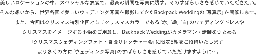 美しいロケーションの中、スペシャルな衣裳で、最高の瞬間を写真に残す。そのすばらしさを感じていただきたい。そんな想いから、世界各国で美しいウェディング写真を撮影してきたBackpack Weddingの｢写真展｣を開催します。また、今回はクリスマス特別企画としてクリスマスカラーである｢赤｣｢緑｣｢白｣のウェディングドレスやクリスマスをイメージする小物をご用意し、Backpack Weddingがカメラマン・講師をつとめる｢クリスマスウェディングフォト・自撮りレクチャー会｣に限定5組をご招待いたします。より多くの方に｢ウェディング写真｣のすばらしさを感じていただけますように…。