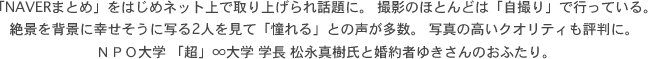 「NAVERまとめ」をはじめネット上で取り上げられ話題に。 撮影のほとんどは「自撮り」で行っている。絶景を背景に幸せそうに写る2人を見て「憧れる」との声が多数。 写真の高いクオリティも評判に。ＮＰＯ大学 「超」∞大学 学長 松永真樹氏と婚約者ゆきさんのおふたり。 