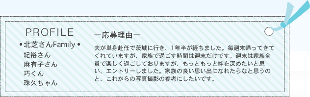 PROFILE／■北芝さんFamily■紀裕さん、麻有子さん、巧くん、珠久ちゃん　ー応募理由ー夫が単身赴任で茨城に行き、1年半が経ちました。毎週末帰ってきてくれていますが、家族で過ごす時間は週末だけです。週末は家族全員で楽しく過ごしておりますが、もっともっと絆を深めたいと思い、エントリーしました。家族の良い思い出になれたらなと思うのと、これからの写真撮影の参考にしたいです。