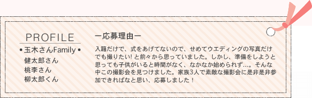 PROFILE／■玉木さんFamily■健太郎さん、桃李さん、柳太郎くん　ー応募理由ー入籍だけで、式をあげてないので、せめてウエディングの写真だけでも撮りたい! と前々から思っていました。しかし、準備をしようと思っても子供がいると時間がなく、なかなか始められず...。そんな中この撮影会を見つけました。家族3人で素敵な撮影会に是非是非参加できればなと思い、応募しました！