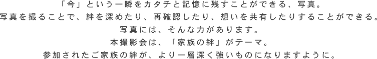 「今」という一瞬をカタチと記憶に残すことができる、写真。 写真を撮ることで、絆を深めたり、再確認したり、想いを共有したりすることができる。 写真には、そんな力があります。 本撮影会は、「家族の絆」がテーマ。 参加されたご家族の絆が、より一層深く強いものになりますように。 