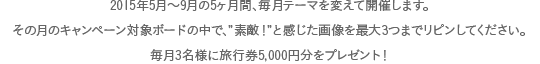 2015年5月～9月の5ヶ月間、毎月テーマを変えて開催します。その月のキャンペーン対象ボードの中で、”素敵！”と感じた画像を最大3つまでリピンしてください。毎月3名様に旅行券5千円分をプレゼント！