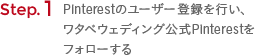 Step. 1 Pinterestのユーザー登録を行い、ワタベウェディング公式Pinterestをフォローする