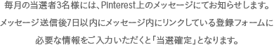 毎月の当選者3名様には、Pinterest上のメッセージにてお知らせします。メッセージ送信後7日以内にメッセージ内にリンクしている登録フォームに必要な情報をご入力いただくと｢当選確定｣となります。