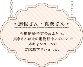 達也さん・真奈さん／今度結婚予定のおふたり。真奈さんは大の動物好きとのことで本キャンペーンにご応募下さいました。