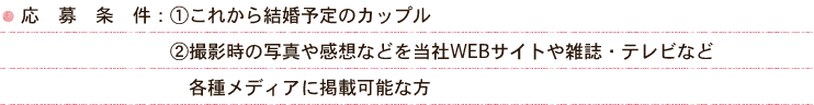 応募条件：1.これから結婚予定のカップル 2.撮影時の写真や感想などを当社WEBサイトや雑誌・テレビなど各種メディアに掲載可能な方