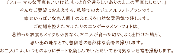 『フォー マルな写真もいいけど、もっと自分達らしいありのままの写真にしたい！』そんなご要望にお応えする、私服でのカジュアルフォトプランです。幸せいっぱいな恋人同士のふたりを自然な雰囲気で残します。ご結婚を控えたおふたりのエンゲージメントフォトは、着飾った衣裳もメイクも必要なく、お二人が育った町や、よく出掛けた場所、思い出の地などで、普段着の自然体な姿をお撮りします。お二人には、いつものようにデートを楽しんでいただいてる何気ない日常を撮影します。