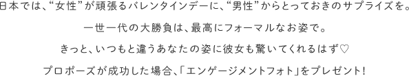 日本では、“女性”が頑張るバレンタインデーに、“男性”からとっておきのサプライズを。一世一代の大勝負は、最高にフォーマルなお姿で。きっと、いつもと違うあなたの姿に彼女も驚いてくれるはず♡プロポーズが成功した場合、「エンゲージメントフォト」をプレゼント！