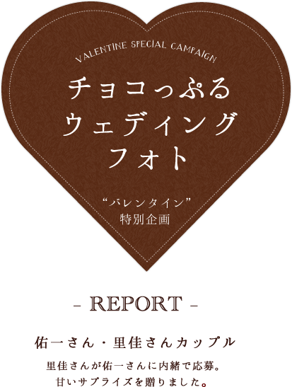 チョコっぷるウェディングフォト“バレンタイン”特別企画　– REPORT –佑一さん・里佳さんカップル里佳さんが佑一さんに内緒で応募。甘いサプライズを贈りました。