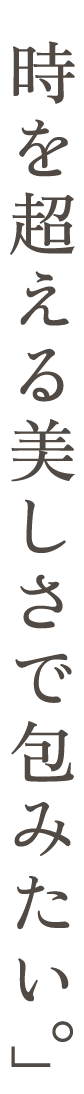 時を超える美しさで包みたい。」