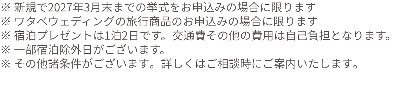 ※ 新規で2027年3月末までの挙式をお申込みの場合に限ります※ ワタベウェディングの旅行商品のお申込みの場合に限ります※ 宿泊プレゼントは1泊2日です。交通費その他の費用は自己負担となります。※ 一部宿泊除外日がございます。※ その他諸条件がございます。詳しくはご相談時にご案内いたします。