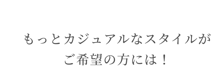 もっとカジュアルなスタイルがご希望の方には！