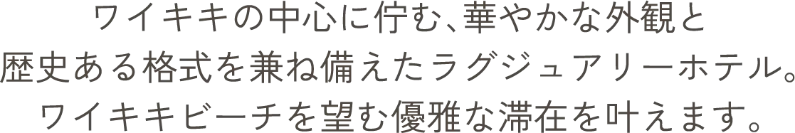 ワイキキの中心に佇む、華やかな外観と歴史ある格式を兼ね備えたラグジュアリーホテル。ワイキキビーチを望む優雅な滞在を叶えます。