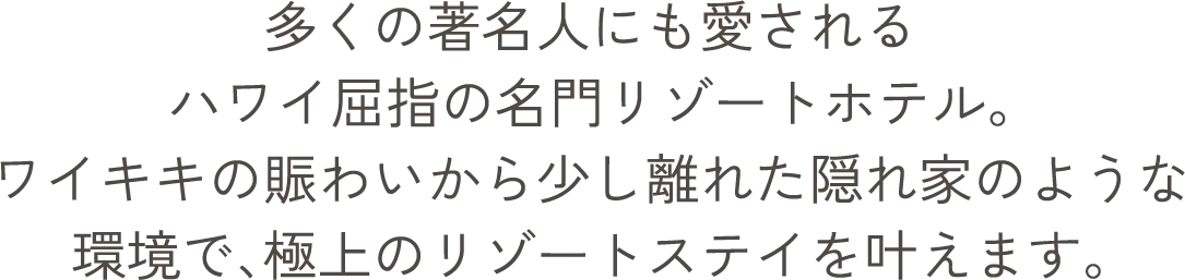多くの著名人にも愛されるハワイ屈指の名門リゾートホテル。ワイキキの賑わいから少し離れた隠れ家のような環境で、極上のリゾートステイを叶えます。